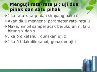 Menguji rata-rata µ : uji dua
pihak dan satu pihak
Jika rata-rata µ dan simpang baku δ
Akan diuji mengenai parameter rata-rata µ
Maka, ambil sampel acak berukuran n, lalu
hitung x dan s.
Jika δ diketahui, gunakan uji z
Jika δ tidak diketahui, gunakan uji t
 