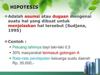 HIPOTESIS
Adalah asumsi atau dugaan mengenai
suatu hal yang dibuat untuk
menjelaskan hal tersebut (Sudjana,
1995)
Contoh :
 Peluang lahirnya bayi laki-laki 0,5
 30% masyarakat termasuk golongan A
 Rata-rata pendapatan keluarga suatu daerah
Rp. 35.000,-
 