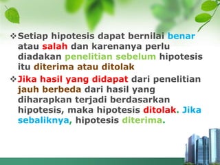 Setiap hipotesis dapat bernilai benar
atau salah dan karenanya perlu
diadakan penelitian sebelum hipotesis
itu diterima atau ditolak
Jika hasil yang didapat dari penelitian
jauh berbeda dari hasil yang
diharapkan terjadi berdasarkan
hipotesis, maka hipotesis ditolak. Jika
sebaliknya, hipotesis diterima.
 