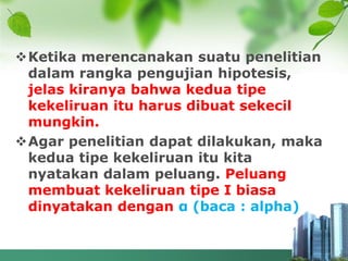 Ketika merencanakan suatu penelitian
dalam rangka pengujian hipotesis,
jelas kiranya bahwa kedua tipe
kekeliruan itu harus dibuat sekecil
mungkin.
Agar penelitian dapat dilakukan, maka
kedua tipe kekeliruan itu kita
nyatakan dalam peluang. Peluang
membuat kekeliruan tipe I biasa
dinyatakan dengan α (baca : alpha)
 