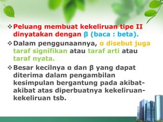 Peluang membuat kekeliruan tipe II
dinyatakan dengan β (baca : beta).
Dalam penggunaannya, α disebut juga
taraf signifikan atau taraf arti atau
taraf nyata.
Besar kecilnya α dan β yang dapat
diterima dalam pengambilan
kesimpulan bergantung pada akibat-
akibat atas diperbuatnya kekeliruan-
kekeliruan tsb.
 