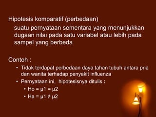 Hipotesis komparatif (perbedaan)
suatu pernyataan sementara yang menunjukkan
dugaan nilai pada satu variabel atau lebih pada
sampel yang berbeda
Contoh :
• Tidak terdapat perbedaan daya tahan tubuh antara pria
dan wanita terhadap penyakit influenza
• Pernyataan ini, hipotesisnya ditulis :
• Ho = μ1 = μ2
• Ha = μ1 ≠ μ2
 