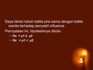 Daya tahan tubuh balita pria sama dengan balita
wanita terhadap penyakit influenza.
Pernyataan ini, hipotesisnya ditulis :
• Ho = μ1 ≥ μ2
• Ha = μ1 < μ2
 