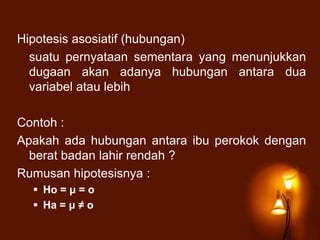 Hipotesis asosiatif (hubungan)
suatu pernyataan sementara yang menunjukkan
dugaan akan adanya hubungan antara dua
variabel atau lebih
Contoh :
Apakah ada hubungan antara ibu perokok dengan
berat badan lahir rendah ?
Rumusan hipotesisnya :
 Ho = μ = o
 Ha = μ ≠ o
 