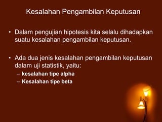 Kesalahan Pengambilan Keputusan
• Dalam pengujian hipotesis kita selalu dihadapkan
suatu kesalahan pengambilan keputusan.
• Ada dua jenis kesalahan pengambilan keputusan
dalam uji statistik, yaitu:
– kesalahan tipe alpha
– Kesalahan tipe beta
 
