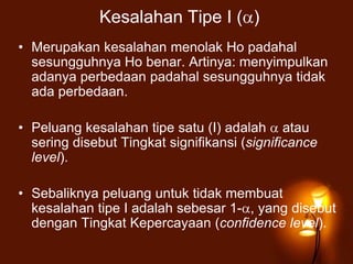 Kesalahan Tipe I ( )
• Merupakan kesalahan menolak Ho padahal
sesungguhnya Ho benar. Artinya: menyimpulkan
adanya perbedaan padahal sesungguhnya tidak
ada perbedaan.
• Peluang kesalahan tipe satu (I) adalah atau
sering disebut Tingkat signifikansi (significance
level).
• Sebaliknya peluang untuk tidak membuat
kesalahan tipe I adalah sebesar 1- , yang disebut
dengan Tingkat Kepercayaan (confidence level).
 