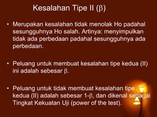 Kesalahan Tipe II ( )
• Merupakan kesalahan tidak menolak Ho padahal
sesungguhnya Ho salah. Artinya: menyimpulkan
tidak ada perbedaan padahal sesungguhnya ada
perbedaan.
• Peluang untuk membuat kesalahan tipe kedua (II)
ini adalah sebesar .
• Peluang untuk tidak membuat kesalahan tipe
kedua (II) adalah sebesar 1- , dan dikenal sebagai
Tingkat Kekuatan Uji (power of the test).
 