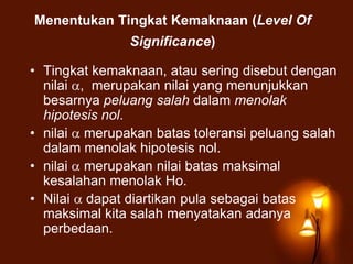 Menentukan Tingkat Kemaknaan (Level Of
Significance)
• Tingkat kemaknaan, atau sering disebut dengan
nilai , merupakan nilai yang menunjukkan
besarnya peluang salah dalam menolak
hipotesis nol.
• nilai merupakan batas toleransi peluang salah
dalam menolak hipotesis nol.
• nilai merupakan nilai batas maksimal
kesalahan menolak Ho.
• Nilai dapat diartikan pula sebagai batas
maksimal kita salah menyatakan adanya
perbedaan.
 