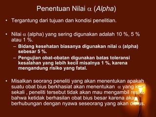 Penentuan Nilai (Alpha)
• Tergantung dari tujuan dan kondisi penelitian.
• Nilai (alpha) yang sering digunakan adalah 10 %, 5 %
atau 1 %.
– Bidang kesehatan biasanya digunakan nilai (alpha)
sebesar 5 %.
– Pengujian obat-obatan digunakan batas toleransi
kesalahan yang lebih kecil misalnya 1 %, karena
mengandung risiko yang fatal.
• Misalkan seorang peneliti yang akan menentukan apakah
suatu obat bius berkhasiat akan menentukan yang kecil
sekali , peneliti tersebut tidak akan mau mengambil resiko
bahwa ketidak berhasilan obat bius besar karena akan
berhubungan dengan nyawa seseorang yang akan dibius.
 