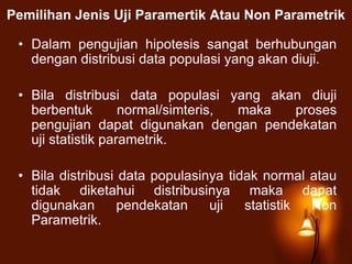 Pemilihan Jenis Uji Paramertik Atau Non Parametrik
• Dalam pengujian hipotesis sangat berhubungan
dengan distribusi data populasi yang akan diuji.
• Bila distribusi data populasi yang akan diuji
berbentuk normal/simteris, maka proses
pengujian dapat digunakan dengan pendekatan
uji statistik parametrik.
• Bila distribusi data populasinya tidak normal atau
tidak diketahui distribusinya maka dapat
digunakan pendekatan uji statistik Non
Parametrik.
 