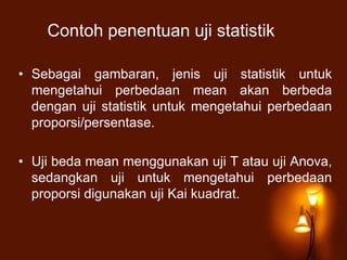 Contoh penentuan uji statistik
• Sebagai gambaran, jenis uji statistik untuk
mengetahui perbedaan mean akan berbeda
dengan uji statistik untuk mengetahui perbedaan
proporsi/persentase.
• Uji beda mean menggunakan uji T atau uji Anova,
sedangkan uji untuk mengetahui perbedaan
proporsi digunakan uji Kai kuadrat.
 