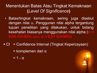 Menentukan Batas Atau Tingkat Kemaknaan
(Level Of Significance)
• Batas/tingkat kemaknaan, sering juga disebut
dengan nilai . Penggunan nilai alpha tergantung
tujuan penelitian yang dilakukan, untuk bidang
kesehatan biasanya menggunakan nilai alpha (α =
0,05 /CI=95% atau α = 0,01 /CI=99%)
 CI = Confidence Interval (Tingkat Kepercayaan)
= komplemen dari α
= 1 - α
 
