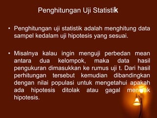 Penghitungan Uji Statistik
• Penghitungan uji statistik adalah menghitung data
sampel kedalam uji hipotesis yang sesuai.
• Misalnya kalau ingin menguji perbedan mean
antara dua kelompok, maka data hasil
pengukuran dimasukkan ke rumus uji t. Dari hasil
perhitungan tersebut kemudian dibandingkan
dengan nilai populasi untuk mengetahui apakah
ada hipotesis ditolak atau gagal menolak
hipotesis.
 