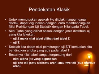Pendekatan Klasik
• Untuk memutuskan apakah Ho ditolak maupun gagal
ditolak, dapat digunakan dengan cara membandingkan
Nilai Perhitungan Uji Statistik dengan Nilai pada Tabel.
• Nilai Tabel yang dilihat sesuai dengan jenis distribusi uji
yang kita lakukan,
– uji Z maka nilai tabel dilihat dari tabel Z
– uji T.
• Setelah kita dapat nilai perhitungan uji Z/T kemudian kita
bandingkan angka yang ada pada tabel T
• Besarnya nilai tabel sangat tergantung dari
– nilai alpha ( ) yang digunakan
– uji one tail (satu sisi/satu arah) atau two tail (dua sisi/dua
arah).
 
