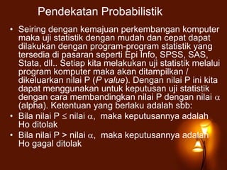 Pendekatan Probabilistik
• Seiring dengan kemajuan perkembangan komputer
maka uji statistik dengan mudah dan cepat dapat
dilakukan dengan program-program statistik yang
tersedia di pasaran seperti Epi Info, SPSS, SAS,
Stata, dll.. Setiap kita melakukan uji statistik melalui
program komputer maka akan ditampilkan /
dikeluarkan nilai P (P value). Dengan nilai P ini kita
dapat menggunakan untuk keputusan uji statistik
dengan cara membandingkan nilai P dengan nilai
(alpha). Ketentuan yang berlaku adalah sbb:
• Bila nilai P nilai , maka keputusannya adalah
Ho ditolak
• Bila nilai P > nilai , maka keputusannya adalah
Ho gagal ditolak
 