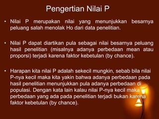 Pengertian Nilai P
• Nilai P merupakan nilai yang menunjukkan besarnya
peluang salah menolak Ho dari data penelitian.
• Nilai P dapat diartikan pula sebagai nilai besarnya peluang
hasil penelitian (misalnya adanya perbedaan mean atau
proporsi) terjadi karena faktor kebetulan (by chance).
• Harapan kita nilai P adalah sekecil mungkin, sebab bila nilai
P-nya kecil maka kita yakin bahwa adanya perbedaan pada
hasil penelitian menunjukkan pula adanya perbedaan di
populasi. Dengan kata lain kalau nilai P-nya kecil maka
perbedaan yang ada pada penelitian terjadi bukan karena
faktor kebetulan (by chance).
 