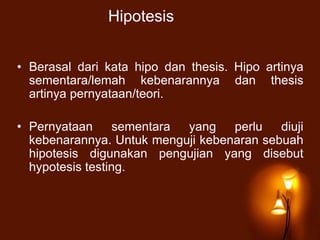 Hipotesis
• Berasal dari kata hipo dan thesis. Hipo artinya
sementara/lemah kebenarannya dan thesis
artinya pernyataan/teori.
• Pernyataan sementara yang perlu diuji
kebenarannya. Untuk menguji kebenaran sebuah
hipotesis digunakan pengujian yang disebut
hypotesis testing.
 