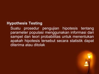 Hypothesis Testing
Suatu prosedur pengujian hipotesis tentang
parameter populasi menggunakan informasi dari
sampel dan teori probabilitas untuk menentukan
apakah hipotesis tersebut secara statistik dapat
diterima atau ditolak
 