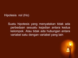 Hipotesis nol (Ho)
Suatu hipotesis yang menyatakan tidak ada
perbedaan sesuatu kejadian antara kedua
kelompok. Atau tidak ada hubungan antara
variabel satu dengan variabel yang lain
 