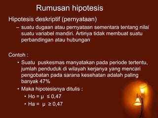 Rumusan hipotesis
Hipotesis deskriptif (pernyataan)
– suatu dugaan atau pernyataan sementara tentang nilai
suatu variabel mandiri. Artinya tidak membuat suatu
perbandingan atau hubungan
Contoh :
• Suatu puskesmas manyatakan pada periode tertentu,
jumlah penduduk di wilayah kerjanya yang mencari
pengobatan pada sarana kesehatan adalah paling
banyak 47%
• Maka hipotesisnya ditulis :
• Ho = μ ≤ 0,47
• Ha = μ ≥ 0,47
 