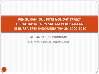 PENGUJIAN IDUL FITRI HOLIDAY EFFECT
     TERHADAP RETURN SAHAM PERUSAHAAN
    DI BURSA EFEK INDONESIA TAHUN 2000-2010

            AFRIANTO BUDI PURNOMO
           No. Mhs. : 105001496/PS/MM




1
 