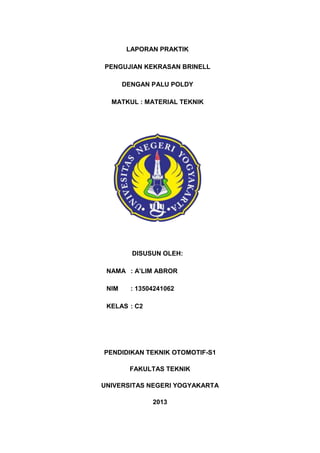 LAPORAN PRAKTIK
PENGUJIAN KEKRASAN BRINELL
DENGAN PALU POLDY
MATKUL : MATERIAL TEKNIK

DISUSUN OLEH:
NAMA : A’LIM ABROR
NIM

: 13504241062

KELAS : C2

PENDIDIKAN TEKNIK OTOMOTIF-S1
FAKULTAS TEKNIK
UNIVERSITAS NEGERI YOGYAKARTA
2013

 