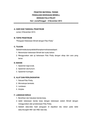 PRAKTEK MATERIAL TEKNIK
PENGUJIAN KEKRASAN BRINELL
DENGAN PALU POLDY
Hari :JumatTanggal : 8 November 2013

A. HARI DAN TANGGAL PRAKTIKUM
Jumat, 8 November 2013.

B. TOPIK PRAKTIKUM
“Pengujian Kekerasan Brinell dengan Palu Poldy”
C. TUJUAN
Setelahmelakukanpraktekdiharapkanmahasiswadapat :
1. Menentukan kekerasan Brinell dari suatu bahan.
2. Menggunakan alat uji kekerasan Palu Poldy dengan sikap dan cara yang
benar.
D. BAHAN
1. Spesimen baja lunak.
2. Spesimen alumunium.
3. Spesimen kuningan .

E. ALAT DAN PERLENGKAPAN
1. Satuset Palu Poldy.
2. Microskope berskala.
3. Landasan.
4. Amplas
F. LANGKAH KERJA
1. Bersihkan dan haluskan benda kerja.
2. Ujilah kekerasan benda kerja dengan kekerasan sistem Brinell dengan
menggunakan alat uji kekerasan Palu Poldy.
3. Setelah data-data hasil pengujian di dapatkan lalu isikan pada table
data,hitunglah HB1 dan HB2 rata-rata.

 