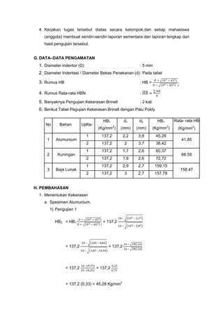 4. Kerjakan tugas tersebut diatas secara kelompok,dan setiap mahasiswa
(anggota) membuat sendiri-sendiri laporan sementara dan laporan lengkap dari
hasil pengujian tersebut.
G. DATA–DATA PENGAMATAN

1. Diameter indentor (D)

: 5 mm

2. Diameter Indentasi / Diameter Bekas Penekanan (d): Pada tabel
3. Rumus HB

: HB =

4. Rumus Rata-rata HBN

:

5. Banyaknya Pengujian Kekerasan Brinell

: 2 kali

6. Berikut Tabel Pegujian Kekerasan Brinell dengan Palu Poldy
No

Bahan

1

Alumunium

2

Kuningan

3

Baja Lunak

HB1

UjiKe-

d1
2

d2

2

(Kg/mm )

(mm)

(mm)

(Kg/mm )

1

137,2

2,2

3,8

45,28

2

137,2

2

3,7

38,42

1

137,2

1,7

2,6

60,37

2

137,2

1,9

2,6

72,72

1

137,2

2,9

2,7

159,15

2

137,2

3

2,7

157,78

H. PEMBAHASAN
1. Menentukan Kekerasan
a. Spesimen Alumunium.
1) Pengujian 1
–

–

–

HB2 = HB1

–

= 137,2

–

–

= 137,2

= 137,2
–

= 137,2

Rata- rata HB

HB1

–

–
–

= 137,2

= 137,2 (0,33) = 45,28 Kg/mm2

–
–

(Kg/mm2)
41,85

66,55

158,47

 