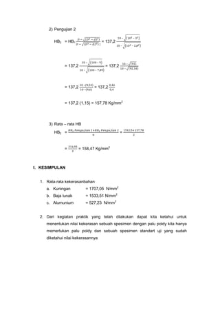 2) Pengujian 2
–

HB2 = HB1

–

= 137,2
–

–

–

= 137,2

–

= 137,2
–

–

–

–
–

= 137,2

–

= 137,2

= 137,2 (1,15) = 157,78 Kg/mm2

3) Rata – rata HB
HB2 =

=

=

= 158,47 Kg/mm2

I. KESIMPULAN

1. Rata-rata kekerasanbahan
a. Kuningan

= 1707,05 N/mm2

b. Baja lunak

= 1533,51 N/mm2

c. Alumunium

= 527,23 N/mm2

2. Dari kegiatan praktik yang telah dilakukan dapat kita ketahui untuk
menentukan nilai kekerasan sebuah spesimen dengan palu poldy kita hanya
memerlukan palu poldy dan sebuah spesimen standart uji yang sudah
diketahui nilai kekerasannya

 