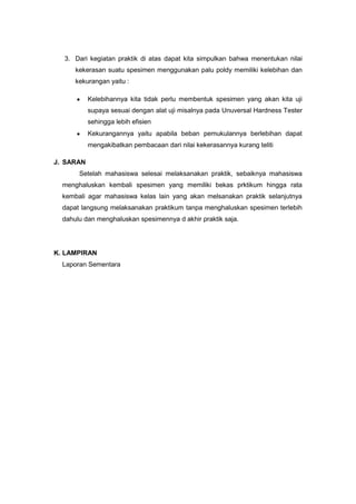 3. Dari kegiatan praktik di atas dapat kita simpulkan bahwa menentukan nilai
kekerasan suatu spesimen menggunakan palu poldy memiliki kelebihan dan
kekurangan yaitu :
Kelebihannya kita tidak perlu membentuk spesimen yang akan kita uji
supaya sesuai dengan alat uji misalnya pada Unuversal Hardness Tester
sehingga lebih efisien
Kekurangannya yaitu apabila beban pemukulannya berlebihan dapat
mengakibatkan pembacaan dari nilai kekerasannya kurang teliti
J. SARAN
Setelah mahasiswa selesai melaksanakan praktik, sebaiknya mahasiswa
menghaluskan kembali spesimen yang memiliki bekas prktikum hingga rata
kembali agar mahasiswa kelas lain yang akan melsanakan praktik selanjutnya
dapat langsung melaksanakan praktikum tanpa menghaluskan spesimen terlebih
dahulu dan menghaluskan spesimennya d akhir praktik saja.

K. LAMPIRAN
Laporan Sementara

 