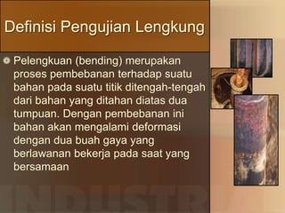 Definisi Pengujian Lengkung
Pelengkuan (bending) merupakan
proses pembebanan terhadap suatu
bahan pada suatu titik ditengah-tengah
dari bahan yang ditahan diatas dua
tumpuan. Dengan pembebanan ini
bahan akan mengalami deformasi
dengan dua buah gaya yang
berlawanan bekerja pada saat yang
bersamaan
 