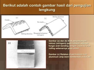 Berikut adalah contoh gambar hasil dari pengujian
lengkung
Gambar (a) dan (b) Efek perpanjangan
inklusi (stringers) pada retakan, sebagai
fungsi arah bending dengan cepat ke arah
rolling sebenarnya pada sheet.
Gambar (c) Retakan di permukaan luar
aluminum strip bent membentuk sudut 90o.
(c)
 