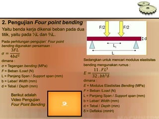 Pada perhitungan pengujian` Four point
bending digunakan persamaan :
𝜎 =
3𝐹𝐿
4𝑏𝑑2
dimana :
σ = Tegangan bending (MPa)
F = Beban /Load (N)
L = Panjang Span / Support span (mm)
b = Lebar/ Width (mm)
d = Tebal / Depth (mm)
2. Pengujian Four point bending
Yaitu benda kerja dikenai beban pada dua
titik, yaitu pada ⅓L dan ⅔L.
Sedangkan untuk mencari modulus elastisitas
bending mengunakan rumus :
𝐸 =
11 . 𝐹𝐿3
32 . 𝑏ℎ3 𝛿
dimana :
E = Modulus Elastisitas Bending (MPa)
F = Beban /Load (N)
L = Panjang Span / Support span (mm)
b = Lebar/ Width (mm)
d = Tebal / Depth (mm)
δ = Defleksi (mmH)
Berikut adalah
Video Pengujian
Four Point Bending
 