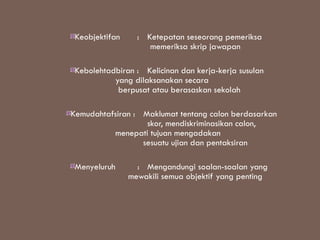Keobjektifan     : Ketepatan seseorang pemeriksa
                     memeriksa skrip jawapan

 Kebolehtadbiran : Kelicinan dan kerja-kerja susulan
           yang dilaksanakan secara
            berpusat atau berasaskan sekolah

Kemudahtafsiran : Maklumat tentang calon berdasarkan
                   skor, mendiskriminasikan calon,
          menepati tujuan mengadakan
                  sesuatu ujian dan pentaksiran

 Menyeluruh       : Mengandungi soalan-soalan yang
                mewakili semua objektif yang penting
 
