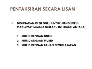 PENTAKSIRAN SECARA LISAN

  DIGUNAKAN OLEH GURU UNTUK MENGUMPUL
  MAKLUMAT SEMASA BERLAKU INTERAKSI ANTARA

  1. MURID DENGAN GURU
  2. MURID DENGAN MURID
  3. MURID DENGAN BAHAN PEMBELAJARAN
 