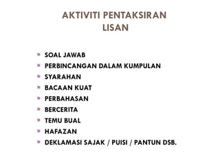 AKTIVITI PENTAKSIRAN
             LISAN

SOAL JAWAB
PERBINCANGAN DALAM KUMPULAN
SYARAHAN
BACAAN KUAT
PERBAHASAN
BERCERITA
TEMU BUAL
HAFAZAN
DEKLAMASI SAJAK / PUISI / PANTUN DSB.
 