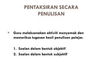 PENTAKSIRAN SECARA
           PENULISAN


Guru melaksanakan aktiviti menyemak dan
memeriksa tugasan hasil penulisan pelajar.

1. Soalan dalam bentuk objektif
2. Soalan dalam bentuk subjektif
 