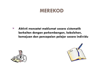 MEREKOD


Aktivti mencatat maklumat secara sistematik
berkaitan dengan perkembangan, kebolehan,
kemajuan dan pencapaian pelajar secara individu
 