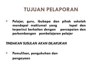 TUJUAN PELAPORAN
   Pelajar, guru, ibubapa dan pihak sekolah
   mendapat maklumat yang           tepat dan
   terperinci berkaitan dengan pencapaian dan
   perkembangan pembelajaran pelajar

TINDAKAN SUSULAN AKAN DILAKUKAN

   Pemulihan, pengukuhan dan
   pengayaan
 