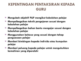 KEPENTINGAN PENTAKSIRAN KEPADA
             GURU
Mengubah objektif P&P mengikut kebolehan pelajar
Mempelbagaikan teknik pengajaran sesuai dengan
kebolehan pelajar
Mempelbagaikan bahan bantu mengajar sesuai dengan
kebolehan pelajar
Menggunakan bahasa yang sesuai dengan tahap
penguasaan pelajar
Memberi bimbingan kepada individu atau kumpulan
pelajar
Memberi peluang kepada pelajar untuk mengukuhkan
kemahiran yang diperolehi
 