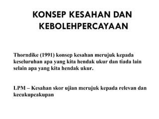 KONSEP KESAHAN DAN
        KEBOLEHPERCAYAAN

Thorndike (1991) konsep kesahan merujuk kepada
keseluruhan apa yang kita hendak ukur dan tiada lain
selain apa yang kita hendak ukur.


LPM – Kesahan skor ujian merujuk kepada relevan dan
kecukupcakupan
 