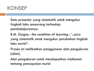 KONSEP
-   Satu prosedur yang sistematik untuk mengukur
    tingkah laku seseorang terhadap
    pembelajarannya.
-   R.M. Gagne : the condition of learning : ‘..cara
    yang sistematik untuk mengukur perubahan tingkah
    laku murid”.
-   Proses ini melibatkan penggunaan alat pengukuran
    (ujian).
-   Alat pengukuran untuk mendapatkan maklumat
    tentang pencapaian murid
 