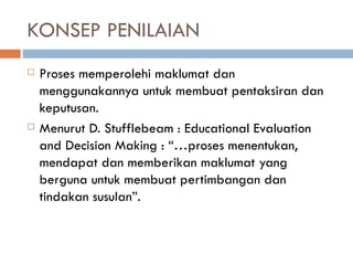 KONSEP PENILAIAN
   Proses memperolehi maklumat dan
    menggunakannya untuk membuat pentaksiran dan
    keputusan.
   Menurut D. Stufflebeam : Educational Evaluation
    and Decision Making : “…proses menentukan,
    mendapat dan memberikan maklumat yang
    berguna untuk membuat pertimbangan dan
    tindakan susulan”.
 