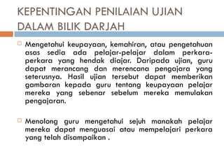 KEPENTINGAN PENILAIAN UJIAN
DALAM BILIK DARJAH
   Mengetahui keupayaan, kemahiran, atau pengetahuan
    asas sedia ada pelajar-pelajar dalam perkara-
    perkara yang hendak diajar. Daripada ujian, guru
    dapat merancang dan merencana pengajara yang
    seterusnya. Hasil ujian tersebut dapat memberikan
    gambaran kepada guru tentang keupayaan pelajar
    mereka yang sebenar sebelum mereka memulakan
    pengajaran.

   Menolong guru mengetahui sejuh manakah pelajar
    mereka dapat menguasai atau mempelajari perkara
    yang telah disampaikan .
 