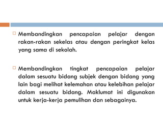    Membandingkan pencapaian pelajar dengan
    rakan-rakan sekelas atau dengan peringkat kelas
    yang sama di sekolah.

   Membandingkan tingkat pencapaian pelajar
    dalam sesuatu bidang subjek dengan bidang yang
    lain bagi melihat kelemahan atau kelebihan pelajar
    dalam sesuatu bidang. Maklumat ini digunakan
    untuk kerja-kerja pemulihan dan sebagainya.
 