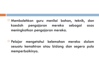    Membolehkan guru menilai bahan, teknik, dan
    kaedah pengajaran mereka sebagai asas
    meningkatkan pengajaran mereka.

   Pelajar mengetahui kelemahan mereka dalam
    sesuatu kemahiran atau bidang dan segera pula
    memperbaikinya.
 