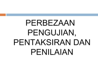 PERBEZAAN
   PENGUJIAN,
PENTAKSIRAN DAN
    PENILAIAN
 