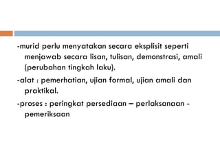 -murid perlu menyatakan secara eksplisit seperti
  menjawab secara lisan, tulisan, demonstrasi, amali
  (perubahan tingkah laku).
-alat : pemerhatian, ujian formal, ujian amali dan
  praktikal.
-proses : peringkat persediaan – perlaksanaan -
  pemeriksaan
 