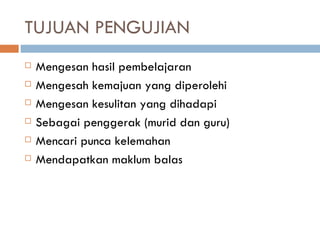 TUJUAN PENGUJIAN
   Mengesan hasil pembelajaran
   Mengesah kemajuan yang diperolehi
   Mengesan kesulitan yang dihadapi
   Sebagai penggerak (murid dan guru)
   Mencari punca kelemahan
   Mendapatkan maklum balas
 