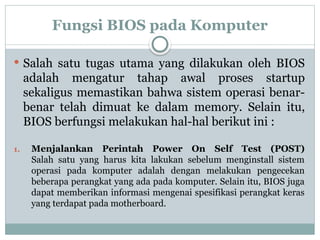 Fungsi BIOS pada Komputer
 Salah satu tugas utama yang dilakukan oleh BIOS
adalah mengatur tahap awal proses startup
sekaligus memastikan bahwa sistem operasi benar-
benar telah dimuat ke dalam memory. Selain itu,
BIOS berfungsi melakukan hal-hal berikut ini :
1. Menjalankan Perintah Power On Self Test (POST)
Salah satu yang harus kita lakukan sebelum menginstall sistem
operasi pada komputer adalah dengan melakukan pengecekan
beberapa perangkat yang ada pada komputer. Selain itu, BIOS juga
dapat memberikan informasi mengenai spesifikasi perangkat keras
yang terdapat pada motherboard.
 